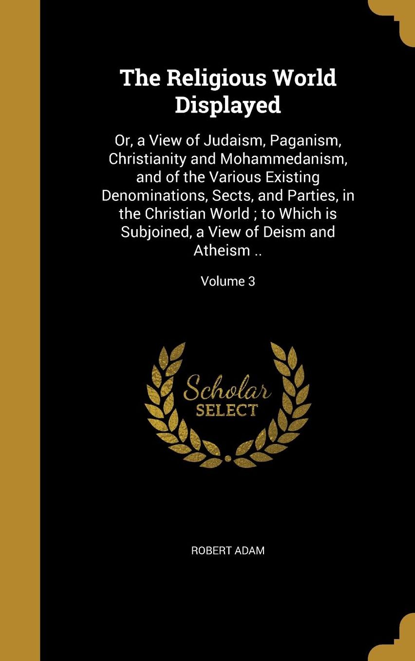 The Religious World Displayed: Or, a View of Judaism, Paganism, Christianity and Mohammedanism, and of the Various Existing Denominations, Sects, and Parties, in the Christian World; to Which is Subjoined, a View of Deism and Atheism ..; Volume 3