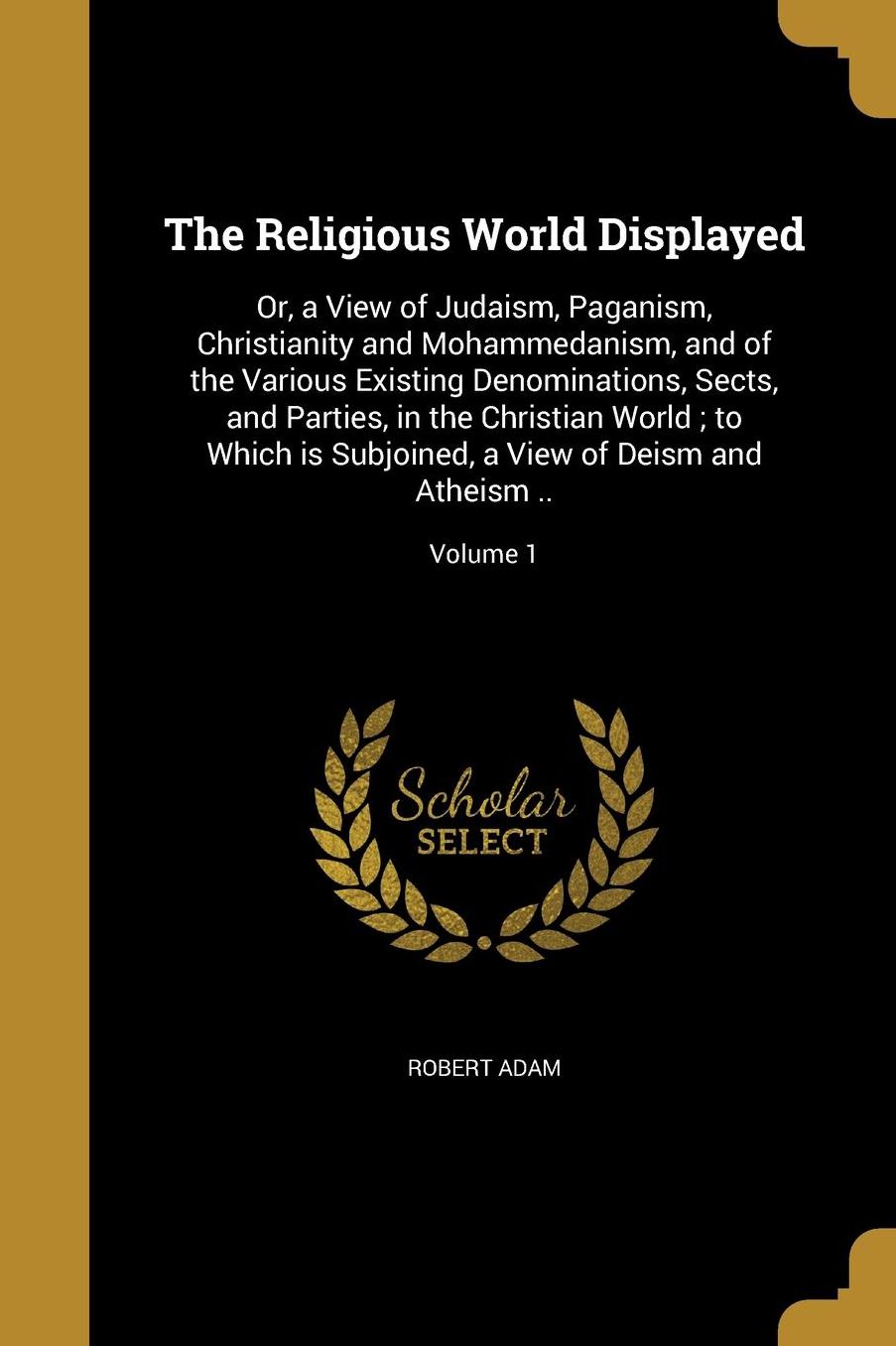 The Religious World Displayed: Or, a View of Judaism, Paganism, Christianity and Mohammedanism, and of the Various Existing Denominations, Sects, and Parties, in the Christian World; to Which is Subjoined, a View of Deism and Atheism ..; Volume 1