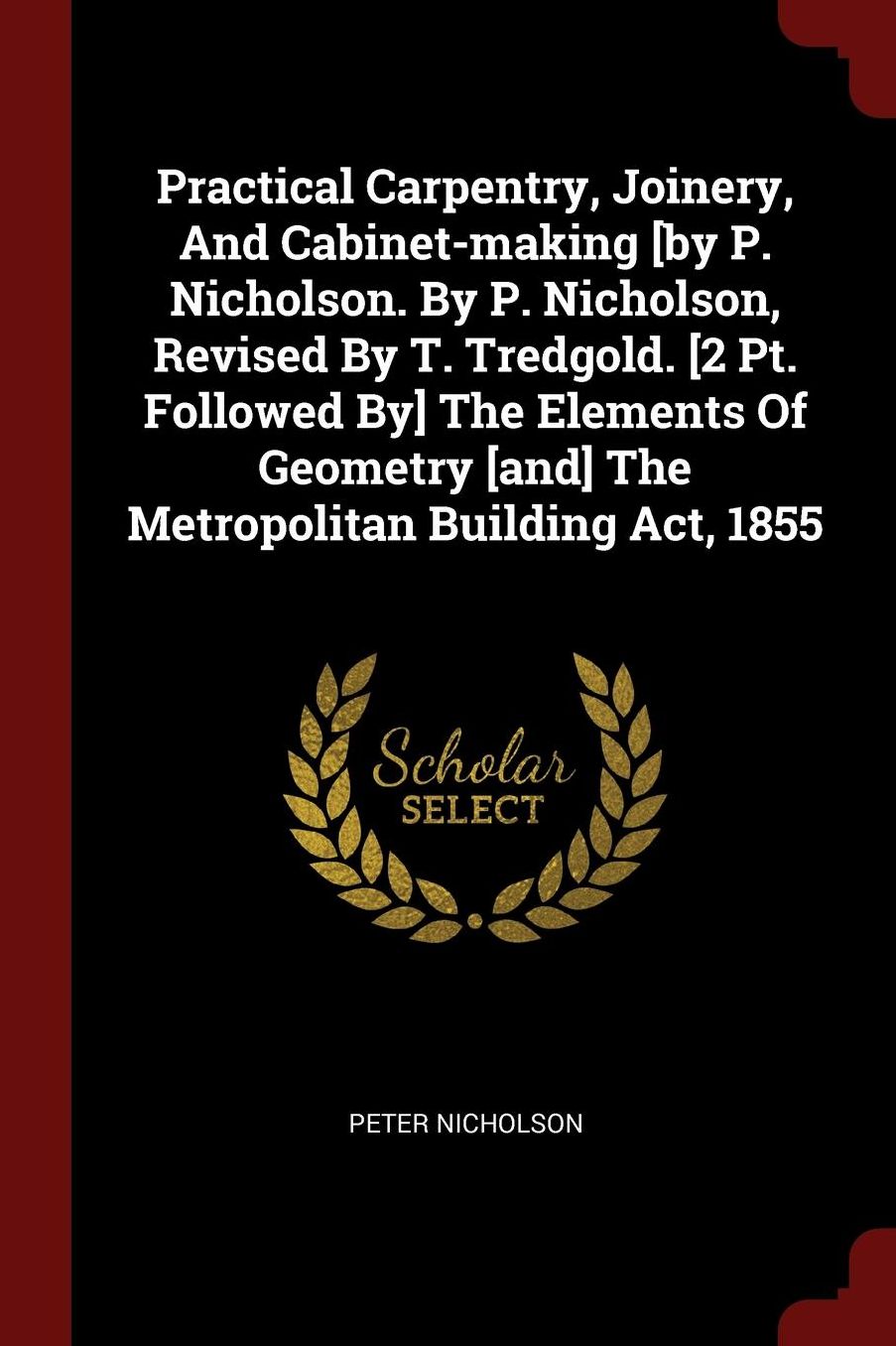Practical Carpentry, Joinery, And Cabinet-making [by P. Nicholson. By P. Nicholson, Revised By T. Tredgold. [2 Pt. Followed By] The Elements Of Geometry [and] The Metropolitan Building Act, 1855