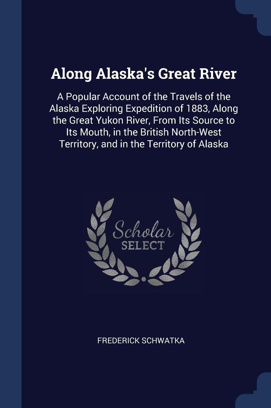 Along Alaska's Great River: A Popular Account of the Travels of the Alaska Exploring Expedition of 1883, Along the Great Yukon River, From Its Source to Its Mouth, in the British North-West Territory, and in the Territory of Alaska