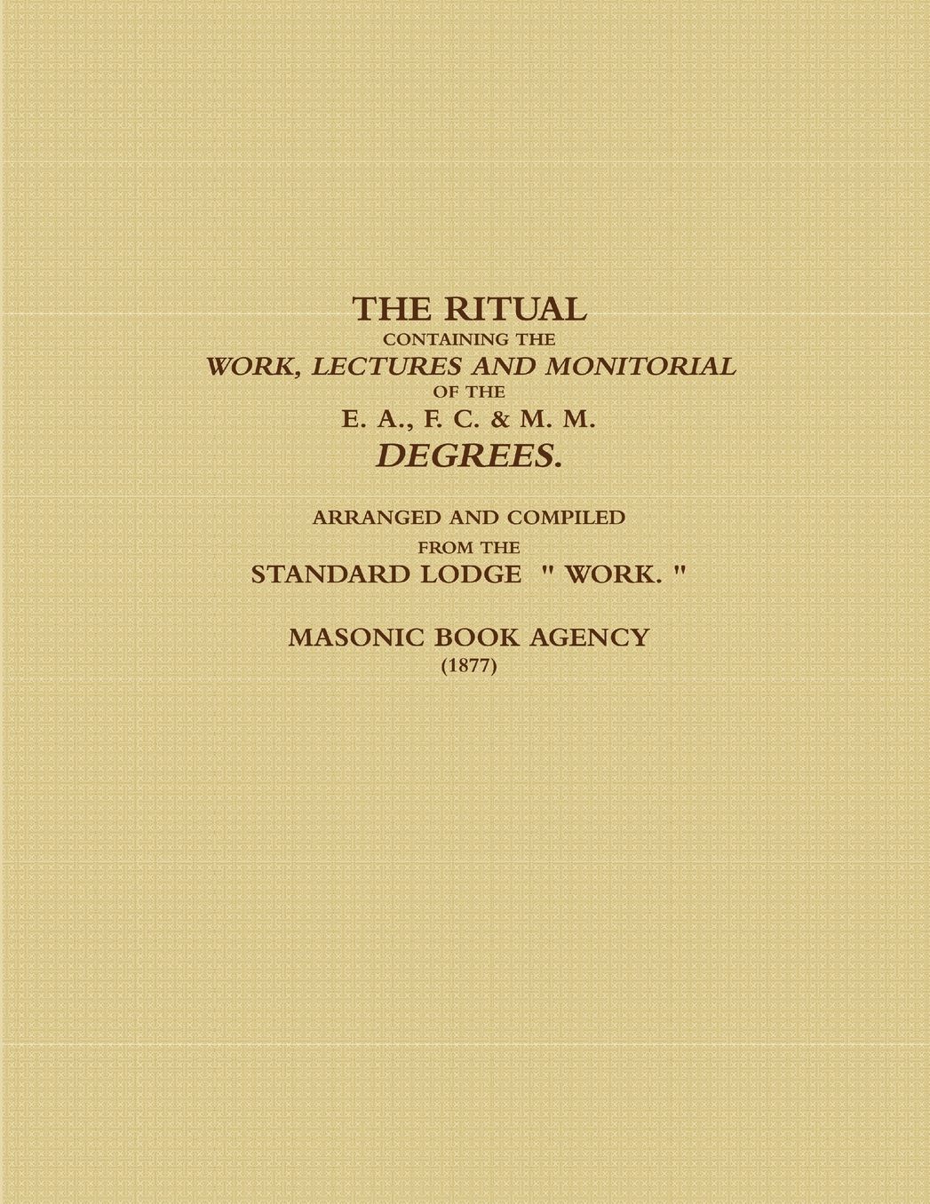 THE RITUAL CONTAINING THE WORK, LECTURES AND MONITORIAL OF THE E. A., F. C. & M. M. DEGREES. ARRANGED AND COMPILED FROM THE STANDARD LODGE " WORK. " (1877)