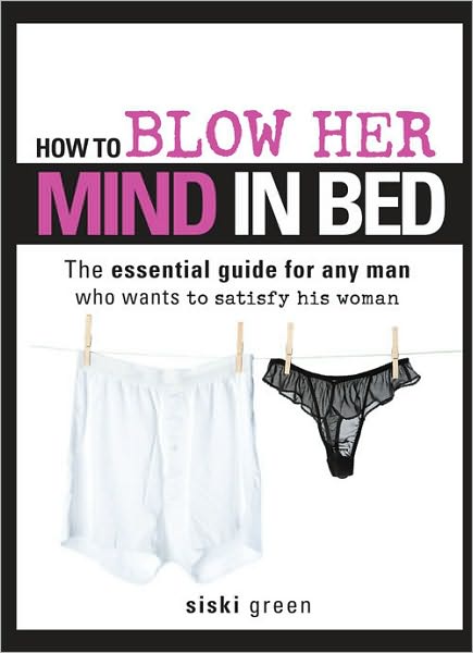 How to Blow Her Mind in Bed: The essential guide for any man who wants to satisfy his Woman