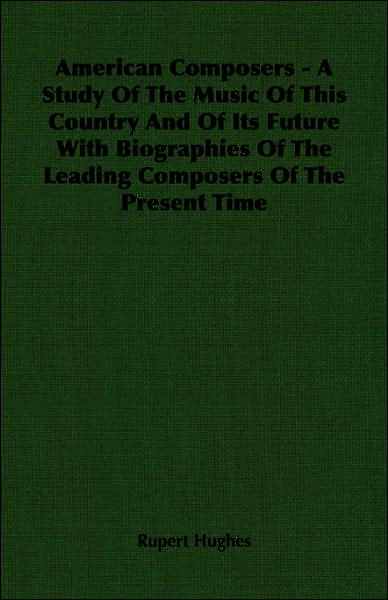 American Composers - A Study Of The Music Of This Country And Of Its Future With Biographies Of The Leading Composers Of The Present Time