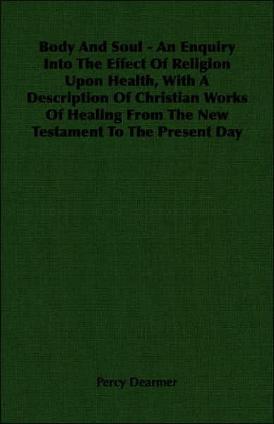 Body and Soul - An Enquiry Into the Effect of Religion Upon Health, with a Description of Christian Works of Healing from the New Testament to the Pre