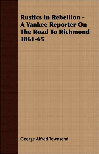 Rustics in Rebellion - a Yankee Reporter on the Road to Richmond 1861-65