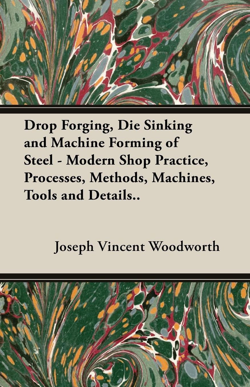 Drop Forging, Die Sinking and Machine Forming of Steel - Modern Shop Practice, Processes, Methods, Machines, Tools and Details