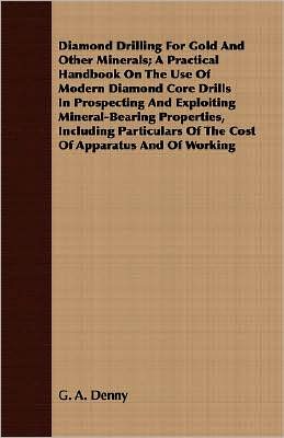 Diamond Drilling For Gold And Other Minerals; A Practical Handbook On The Use Of Modern Diamond Core Drills In Prospecting And Exploiting Mineral-Bearing Properties, Including Particulars Of The Cost Of Apparatus And Of Working