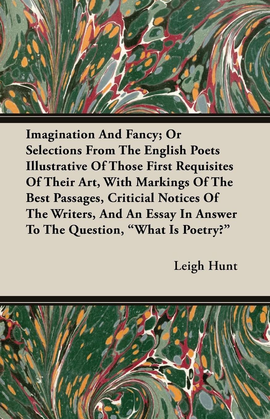 Imagination And Fancy; Or Selections From The English Poets Illustrative Of Those First Requisites Of Their Art, With Markings Of The Best Passages, Criticial Notices Of The Writers, And An Essay In Answer To The Question, What Is Poetry?