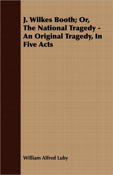 J Wilkes Booth; Or, the National Tragedy - an Original Tragedy, in Five Acts