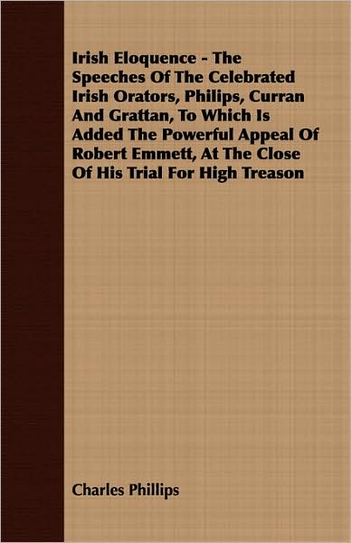 Irish Eloquence - the Speeches of the Celebrated Irish Orators, Philips, Curran and Grattan, to Which Is Added the Powerful Appeal of Robert Emmett