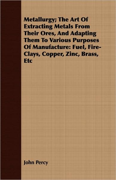Metallurgy; The Art of Extracting Metals from Their Ores, and Adapting Them to Various Purposes of Manufacture: Fuel, Fire-Clays, Copper, Zinc, Brass,
