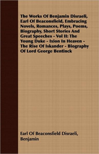Works of Benjamin Disraeli, Earl of Beaconsfield, Embracing Novels, Romances, Plays, Poems, Biography, Short Stories and Great Speeches -