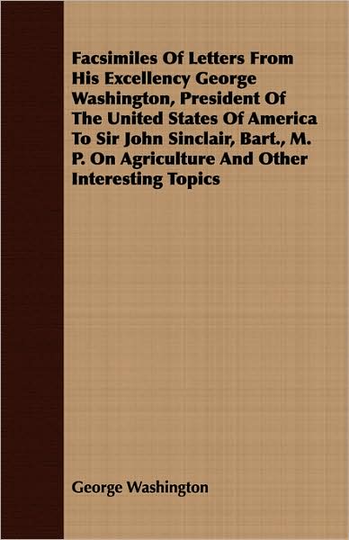 Facsimiles Of Letters From His Excellency George Washington, President Of The United States Of America To Sir John Sinclair, Bart., M. P. On Agriculture And Other Interesting Topics