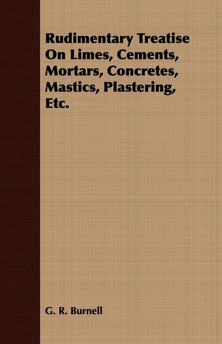 Rudimentary Treatise on Limes, Cements, Mortars, Concretes, Mastics, Plastering, ETC