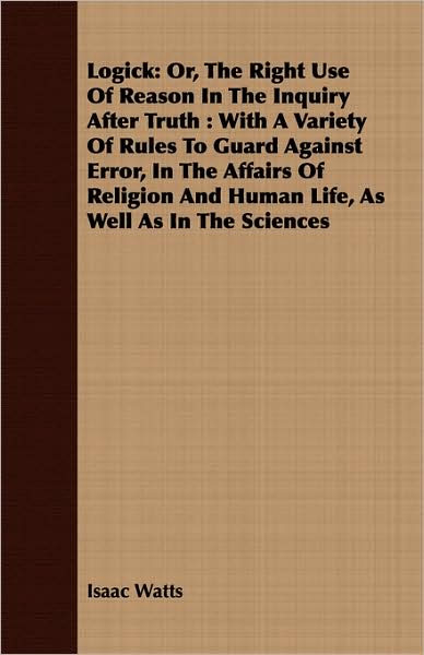 Logick: Or, the Right Use of Reason in the Inquiry After Truth: With a Variety of Rules to Guard Against Error, in the Affairs