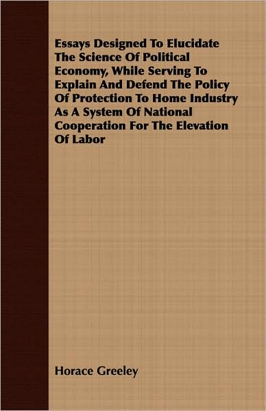 Essays Designed To Elucidate The Science Of Political Economy, While Serving To Explain And Defend The Policy Of Protection To Home Industry As A System Of National Cooperation For The Elevation Of Labor