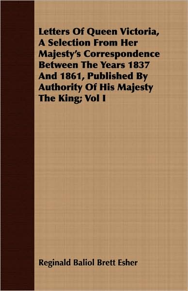 Letters of Queen Victoria, a Selection from Her Majesty's Correspondence Between the Years 1837 and 1861, Published by Authority of His Majesty the Ki
