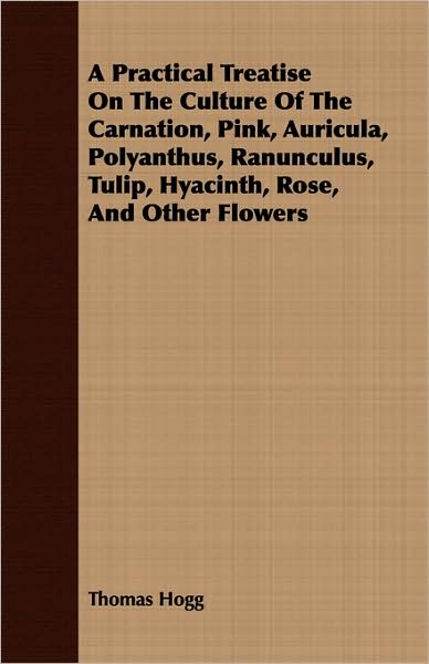 A Practical Treatise On The Culture Of The Carnation, Pink, Auricula, Polyanthus, Ranunculus, Tulip, Hyacinth, Rose, And Other Flowers