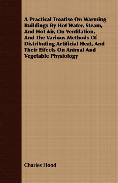 A Practical Treatise On Warming Buildings By Hot Water, Steam, And Hot Air, On Ventilation, And The Various Methods Of Distributing Artificial Heat, And Their Effects On Animal And Vegetable Physiology