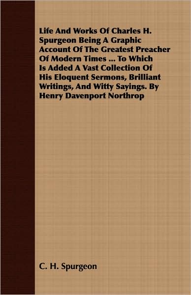 Life and Works of Charles H. Spurgeon Being a Graphic Account of the Greatest Preacher of Modern Times ... to Which Is Added a Vast Collection of His