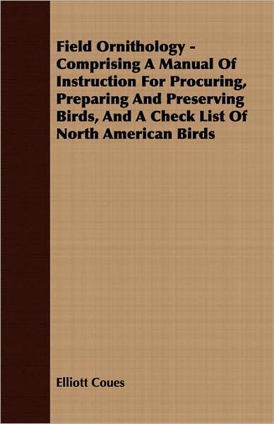 Field Ornithology - Comprising a Manual of Instruction for Procuring, Preparing and Preserving Birds, and a Check List of North American Birds