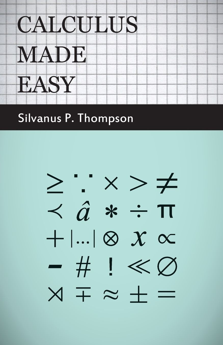 Calculus Made Easy - Being a Very-Simplest Introduction to Those Beautiful Methods of Reckoning Which Are Generally Called by the Terrifying Names of