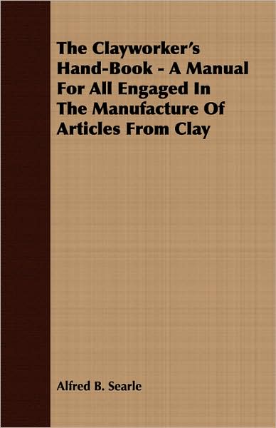 The Clayworker's Hand-Book - A Manual For All Engaged In The Manufacture Of Articles From Clay