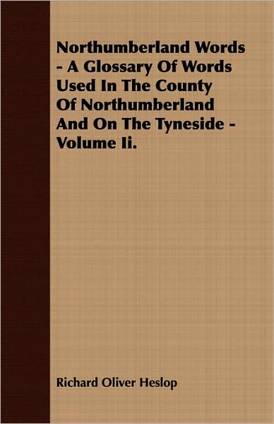 Northumberland Words - A Glossary of Words Used in the County of Northumberland and on the Tyneside - Volume II.