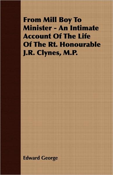 From Mill Boy To Minister - An Intimate Account Of The Life Of The Rt. Honourable J.R. Clynes, M.P.