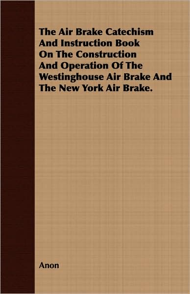The Air Brake Catechism And Instruction Book On The Construction And Operation Of The Westinghouse Air Brake And The New York Air Brake.