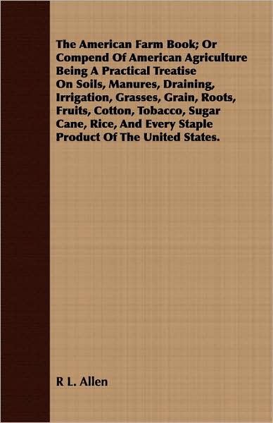 The American Farm Book; Or Compend Of American Agriculture Being A Practical Treatise On Soils, Manures, Draining, Irrigation, Grasses, Grain, Roots, Fruits, Cotton, Tobacco, Sugar Cane, Rice, And Every Staple Product Of The United States.