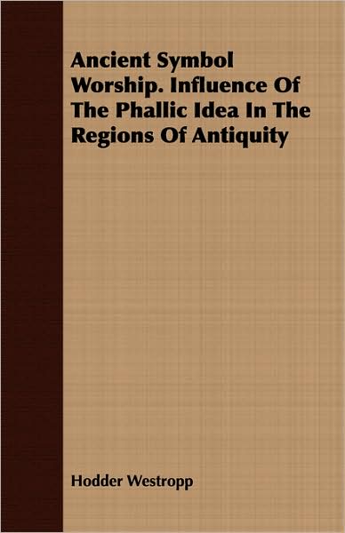 Ancient Symbol Worship. Influence of the Phallic Idea in the Regions of Antiquity