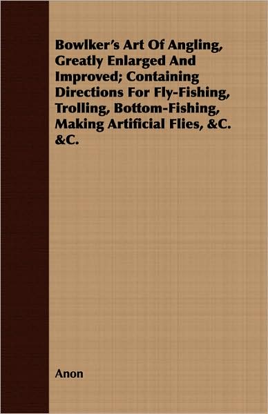 Bowlker's Art of Angling, Greatly Enlarged and Improved; Containing Directions for Fly-Fishing, Trolling, Bottom-Fishing, Making Artificial Flies, &C.