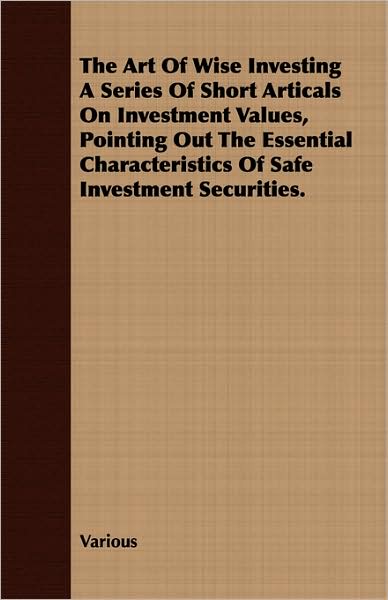 The Art Of Wise Investing A Series Of Short Articals On Investment Values, Pointing Out The Essential Characteristics Of Safe Investment Securities.