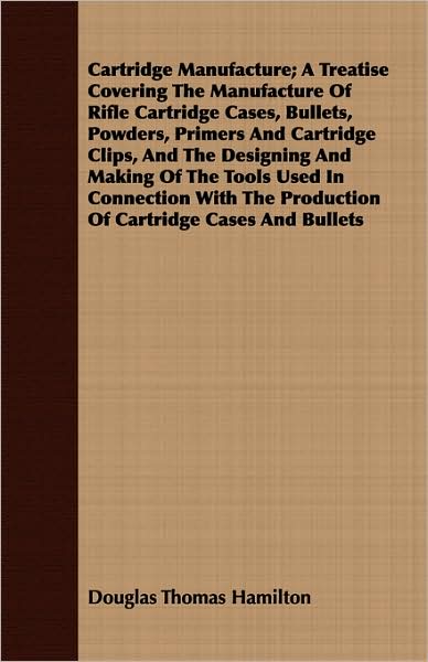Cartridge Manufacture; A Treatise Covering the Manufacture of Rifle Cartridge Cases, Bullets, Powders, Primers and Cartridge Clips, and the Designing