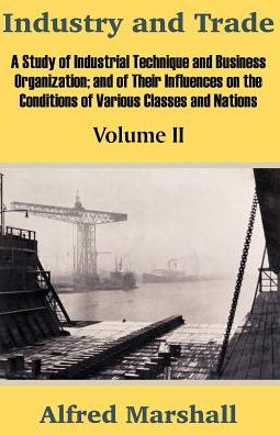 Industry and Trade: A Study of Industrial Technique and Business Organization; And of Their Influences on the Conditions of Various Classes and Nations