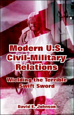 Modern U. S. Civil-Military Relations: Wielding the Terrible Swift Sword