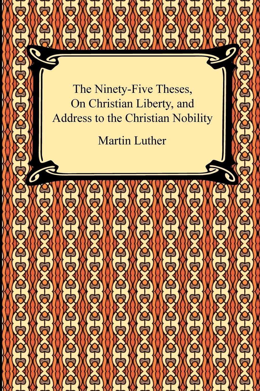 The Ninety-Five Theses, On Christian Liberty, And Address To The Christian Nobility