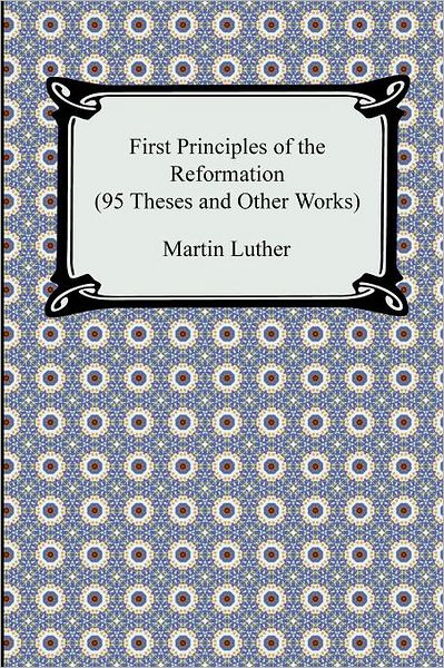 First Principles Of The Reformation (95 Theses And Other Works)
