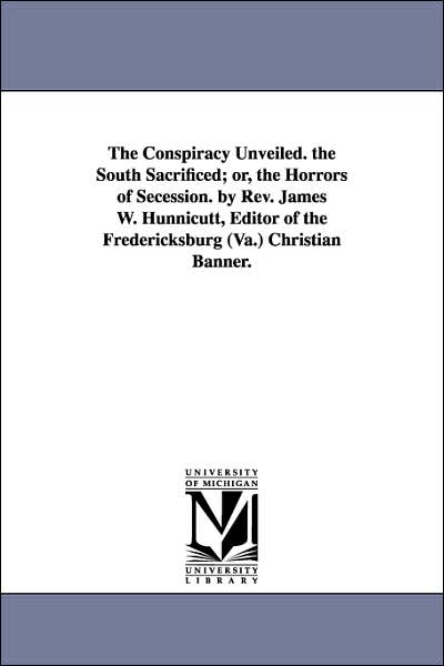 The Conspiracy Unveiled the South Sacrificed; or, the Horrors of Secession by Rev James W Hunnicutt, Editor of the Fredericksburg Christian