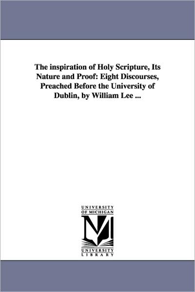 The Inspiration of Holy Scripture, Its Nature and Proof: Eight Discourses, Preached Before the University of Dublin, by William Lee ...