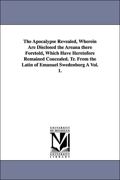 The Apocalypse Revealed, Wherein Are Disclosed the Areana There Foretold, Which Have Heretofore Remained Concealed Tr from the Latin of Emanuel Swed
