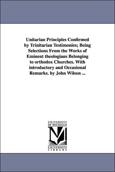 Unitarian Principles Confirmed by Trinitarian Testimonies; Being Selections from the Works of Eminent Theologians Belonging to Orthodox Churches With