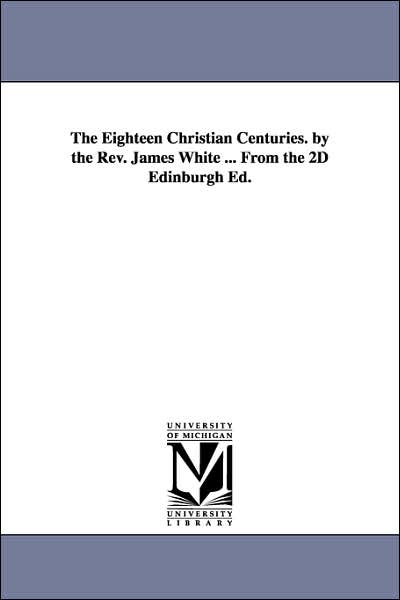The Eighteen Christian Centuries by the Rev James White from the 2d Edinburgh Ed