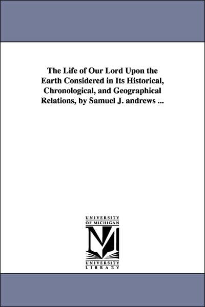 The Life of Our Lord upon the Earth Considered in Its Historical, Chronological, and Geographical Relations, by Samuel J Andrews