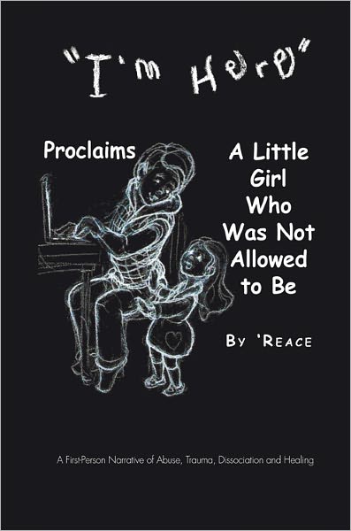 "I'm Here" Proclaims A Little Girl Who Was Not Allowed to Be: A First - Person Narrative of Abuse, Trauma,Dissociation and Healing
