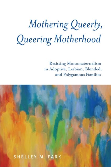 Mothering Queerly, Queering Motherhood: Resisting Monomaternalism in Adoptive, Lesbian, Blended, and Polygamous Families
