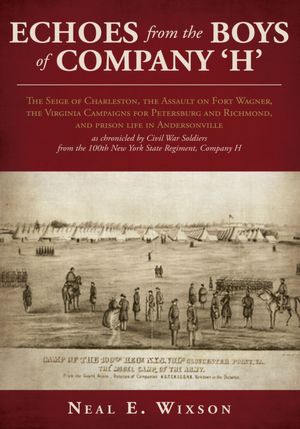 Echoes from the Boys of Company 'H': The Seige of Charleston, the Assault on Fort Wagner,the Virginia Campaigns for Petersburg and Richmond, and prison life in Andersonville as chronicled by Civil War Soldiers from the 100th New York State Regiment, Compa