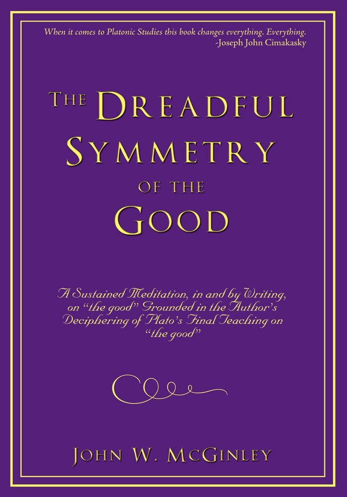 The Dreadful Symmetry of the Good: A Sustained Meditation, in and by Writing, on "the good" Grounded in the Author's Deciphering of Plato's Final Teaching on "the good"