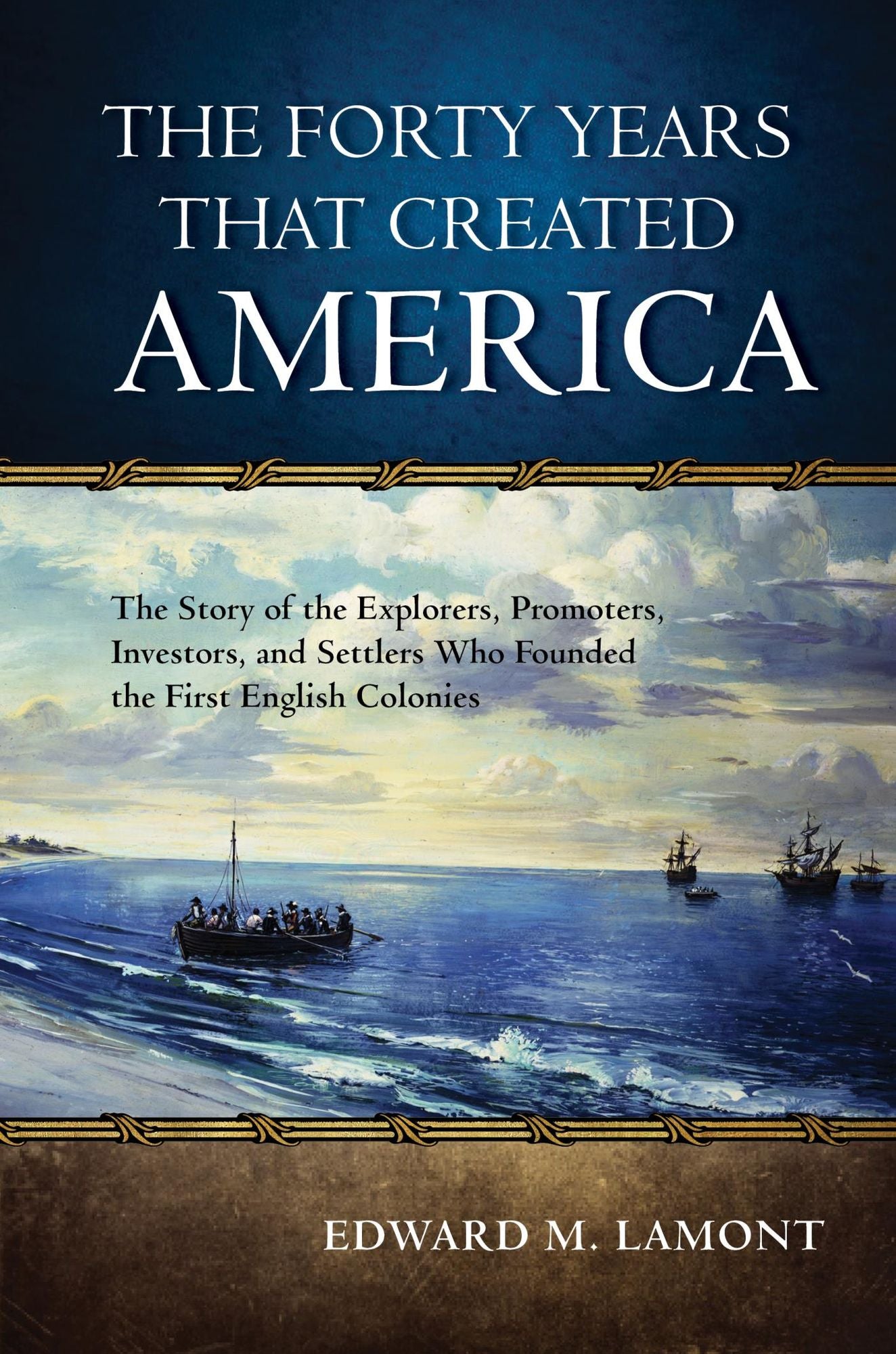 The Forty Years that Created America: The Story of the Explorers, Promoters, Investors, and Settlers Who Founded the First English Colonies